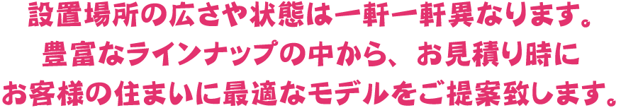 設置場所の広さや状態は一軒一軒異なります。豊富なラインナップの中から、お見積り時にお客様の住まいに最適なモデルをご提案致します。
